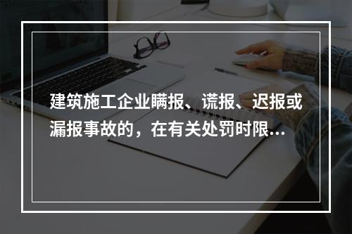 建筑施工企业瞒报、谎报、迟报或漏报事故的，在有关处罚时限规定