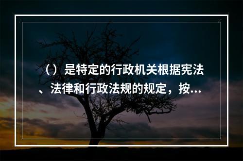 （ ）是特定的行政机关根据宪法、法律和行政法规的规定，按照法