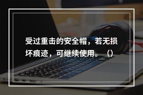 受过重击的安全帽，若无损坏痕迹，可继续使用。（）