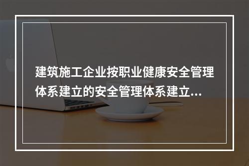 建筑施工企业按职业健康安全管理体系建立的安全管理体系建立的安