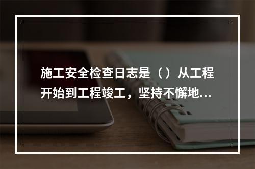 施工安全检查日志是（ ）从工程开始到工程竣工，坚持不懈地记载