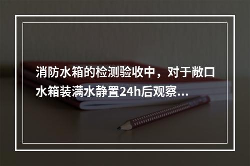 消防水箱的检测验收中，对于敞口水箱装满水静置24h后观察，若