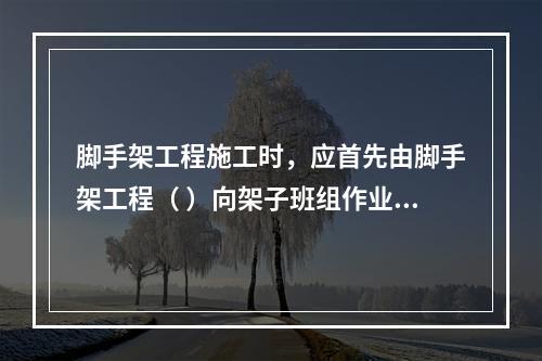 脚手架工程施工时，应首先由脚手架工程（ ）向架子班组作业人员