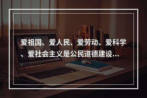 爱祖国、爱人民、爱劳动、爱科学、爱社会主义是公民道德建设的（