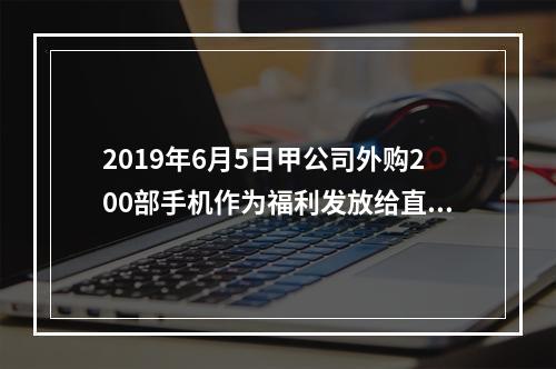 2019年6月5日甲公司外购200部手机作为福利发放给直接从