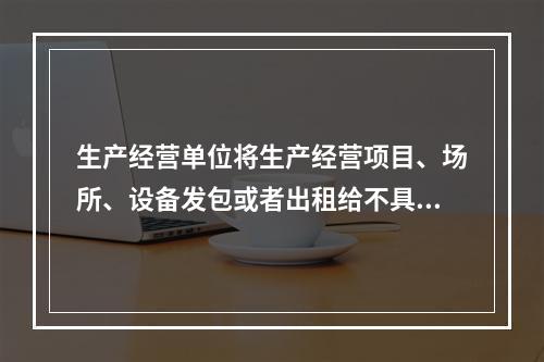 生产经营单位将生产经营项目、场所、设备发包或者出租给不具备安