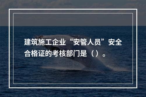 建筑施工企业“安管人员”安全合格证的考核部门是（ ）。