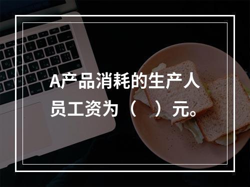 A产品消耗的生产人员工资为（　）元。