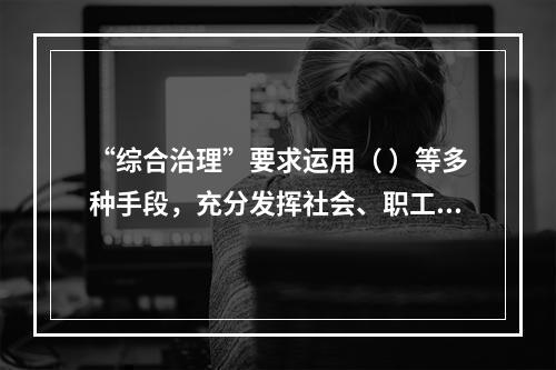 “综合治理”要求运用（ ）等多种手段，充分发挥社会、职工、舆