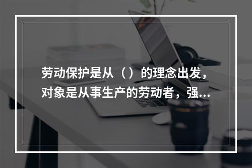 劳动保护是从（ ）的理念出发，对象是从事生产的劳动者，强调为