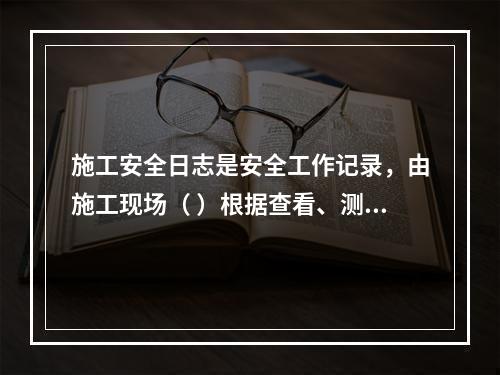 施工安全日志是安全工作记录，由施工现场（ ）根据查看、测量、