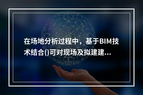 在场地分析过程中，基于BIM技术结合()可对现场及拟建建筑物