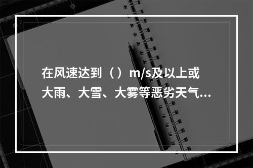 在风速达到（ ）m/s及以上或大雨、大雪、大雾等恶劣天气时，