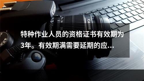 特种作业人员的资格证书有效期为3年。有效期满需要延期的应当于