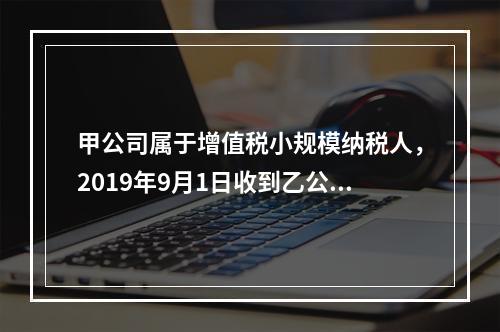 甲公司属于增值税小规模纳税人，2019年9月1日收到乙公司作