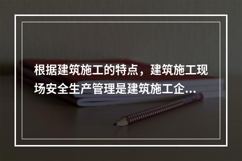 根据建筑施工的特点，建筑施工现场安全生产管理是建筑施工企业安