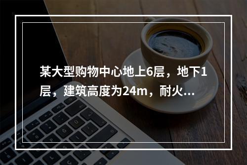 某大型购物中心地上6层，地下1层，建筑高度为24m，耐火等级