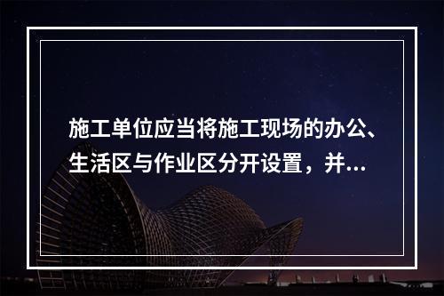 施工单位应当将施工现场的办公、生活区与作业区分开设置，并保持