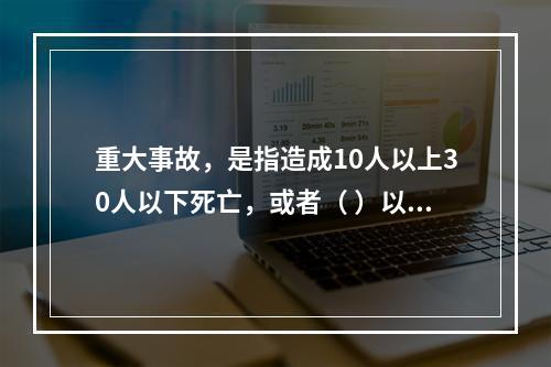 重大事故，是指造成10人以上30人以下死亡，或者（ ）以下重