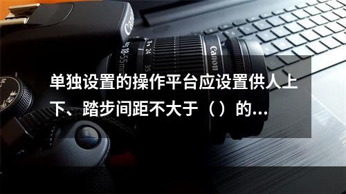 单独设置的操作平台应设置供人上下、踏步间距不大于（ ）的扶梯