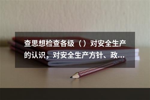 查思想检查各级（ ）对安全生产的认识，对安全生产方针、政策、