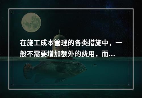 在施工成本管理的各类措施中，一般不需要增加额外的费用，而且是