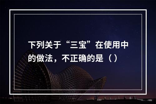 下列关于“三宝”在使用中的做法，不正确的是（ ）