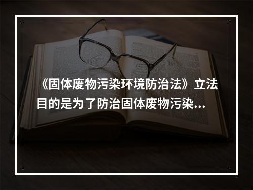 《固体废物污染环境防治法》立法目的是为了防治固体废物污染环境