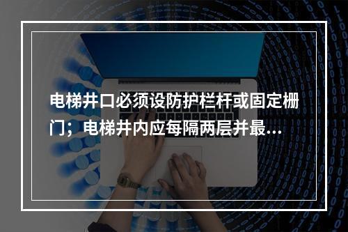 电梯井口必须设防护栏杆或固定栅门；电梯井内应每隔两层并最多隔