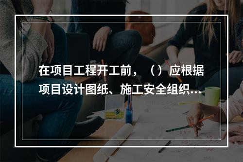 在项目工程开工前，（ ）应根据项目设计图纸、施工安全组织设计