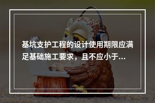 基坑支护工程的设计使用期限应满足基础施工要求，且不应小于（