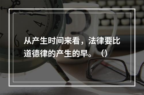 从产生时间来看，法律要比道德律的产生的早。（）