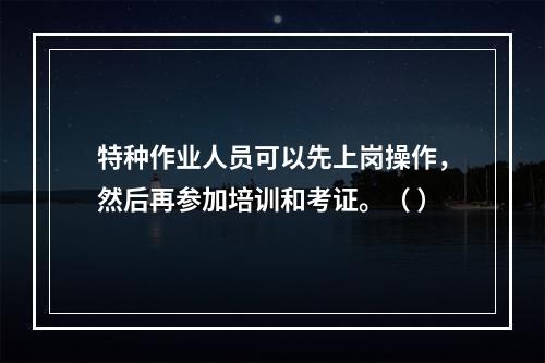 特种作业人员可以先上岗操作，然后再参加培训和考证。（ ）