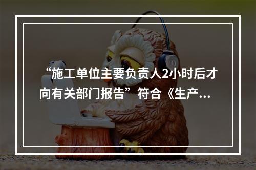 “施工单位主要负责人2小时后才向有关部门报告”符合《生产安全