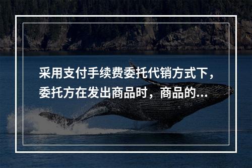 采用支付手续费委托代销方式下，委托方在发出商品时，商品的控制