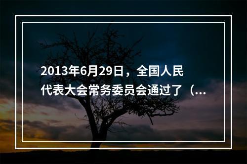 2013年6月29日，全国人民代表大会常务委员会通过了（ ）