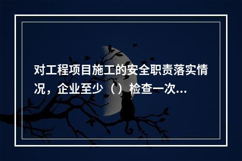 对工程项目施工的安全职责落实情况，企业至少（ ）检查一次。