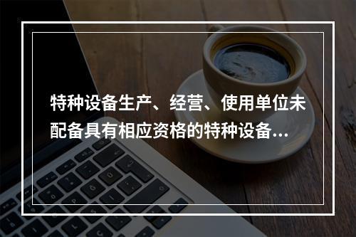 特种设备生产、经营、使用单位未配备具有相应资格的特种设备安全