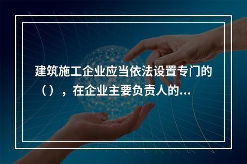 建筑施工企业应当依法设置专门的（ ），在企业主要负责人的领导