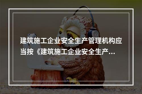 建筑施工企业安全生产管理机构应当按《建筑施工企业安全生产管理