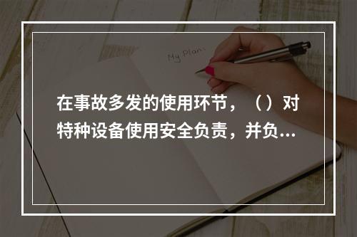 在事故多发的使用环节，（ ）对特种设备使用安全负责，并负有对