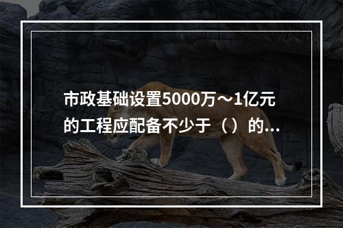 市政基础设置5000万～1亿元的工程应配备不少于（ ）的专职