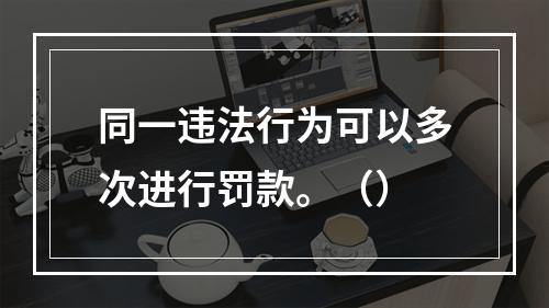 同一违法行为可以多次进行罚款。（）