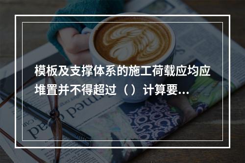 模板及支撑体系的施工荷载应均应堆置并不得超过（ ）计算要求。