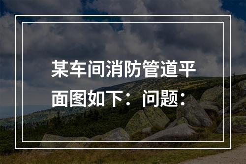 某车间消防管道平面图如下：问题：