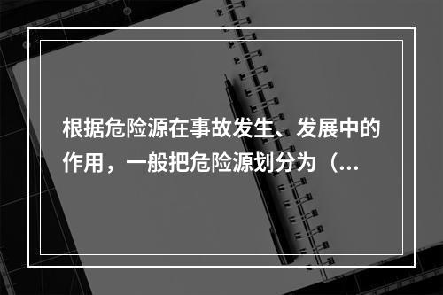 根据危险源在事故发生、发展中的作用，一般把危险源划分为（ ）