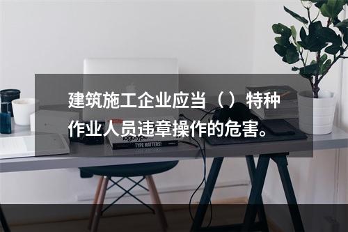 建筑施工企业应当（ ）特种作业人员违章操作的危害。