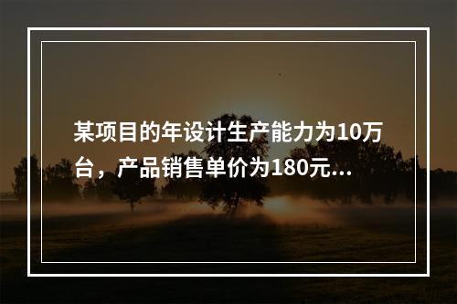 某项目的年设计生产能力为10万台，产品销售单价为180元/台