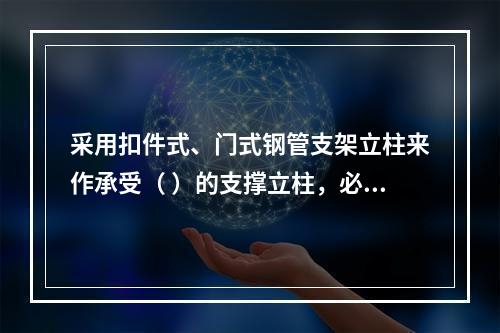 采用扣件式、门式钢管支架立柱来作承受（ ）的支撑立柱，必须具