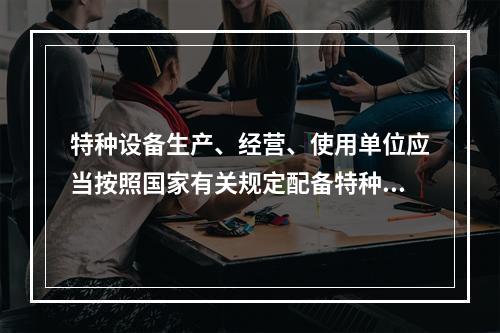 特种设备生产、经营、使用单位应当按照国家有关规定配备特种设备